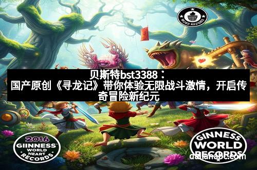 贝斯特bst3388：国产原创《寻龙记》带你体验无限战斗激情，开启传奇冒险新纪元